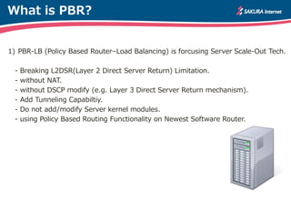 What is PBR?
1) PBR-LB (Policy Based Router–Load Balancing) is forcusing Server Scale-Out Tech.
- Breaking L2DSR(Layer 2 Direct Server Return) Limitation.
- without NAT.
- without DSCP modify (e.g. Layer 3 Direct Server Return mechanism).
- Add Tunneling Capabiltiy.
- Do not add/modify Server kernel modules.
- using Policy Based Routing Functionality on Newest Software Router.
 