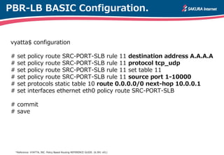 PBR-LB BASIC Configuration.
vyatta$ configuration
# set policy route SRC-PORT-SLB rule 11 destination address A.A.A.A
# set policy route SRC-PORT-SLB rule 11 protocol tcp_udp
# set policy route SRC-PORT-SLB rule 11 set table 11
# set policy route SRC-PORT-SLB rule 11 source port 1-10000
# set protocols static table 10 route 0.0.0.0/0 next-hop 10.0.0.1
# set interfaces ethernet eth0 policy route SRC-PORT-SLB
# commit
# save
*Reference: VYATTA, INC. Policy Based Routing REFERENCE GUIDE. (6.5R1 v01)
 