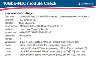 40GbE-NIC module Check
$ sudo modinfo mlx4_en
filename: /lib/modules/3.3.8-1-586-vyatta/.../mellanox/mlx4/mlx4_en.ko
version: 2.0 (Dec 2011)
license: Dual BSD/GPL
description: Mellanox ConnectX HCA Ethernet driver
author: Liran Liss, Yevgeny Petrilin
srcversion: 142AB5E074EB35EDB627247
depends: mlx4_core
intree: Y
vermagic: 3.3.8-1-586-vyatta SMP mod_unload modversions 586
parm: inline_thold:threshold for using inline data (int)
parm: udp_rss:Enable RSS for incomming UDP traffic or disabled (0)...
parm: pfctx:Priority based Flow Control policy on TX[7:0]. Per prio...
parm: pfcrx:Priority based Flow Control policy on RX[7:0]. Per prio...
 
