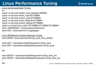 Linux Performance Tuning
- Linux kernel parameter Tuning
su
sysctl -w net.core.netdev_max_backlog=500000
sysctl -w net.core.rmem_max=67108864
sysctl -w net.core.wmem_max=67108864
sysctl -w net.core.rmem_default=67108864
sysctl -w net.core.wmem_default=67108864
sysctl -w net.ipv4.tcp_mem="67108864 67108864 67108864″
echo 1000000000 > /proc/sys/kernel/shmmax
echo 400 > /proc/sys/vm/nr_hugepages
- Linux RPS(Recive Packet Steering) Tuning
echo 65535 >/proc/sys/net/core/rps_sock_flow_entries
echo 002 > /sys/class/net/eth0/queues/rx-0/rps_cpus
echo 200 > /sys/class/net/l2tpeth0/queues/rx-0/rps_cpus
:
etc
echo 65535 > /sys/class/net/eth0/queues/rx-0/rps_flow_cnt
echo 65535 > /sys/class/net/l2tpeth0/queues/rx-0/rps_flow_cnt
:
etc Source: SAKURA Internet Research Center. 08/2012: Project THORN
 