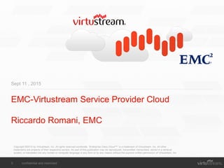 0 confidential and restricted
EMC-Virtustream Service Provider Cloud
Riccardo Romani, EMC
Sept 11 , 2015
Copyright ©2015 by Virtustream, Inc. All rights reserved worldwide. “Enterprise Class Cloud™” is a trademark of Virtustream, Inc. All other
trademarks are property of their respective owners. No part of this publication may be reproduced, transmitted, transcribed, stored in a retrieval
system, or translated into any human or computer language in any form or by any means without the express written permission of Virtustream, Inc.
 