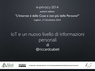 e-privacy 2014 
autumn edition 
"L'Internet è delle Cose e non più delle Persone?" 
Cagliari, 17-18 ottobre 2014 
IoT e un nuovo livello di informazioni 
personali 
di 
@riccardoabeti 
ATTRIBUZIONE - NON OPERE DERIVATE - HTTP://CREATIVECOMMONS.ORG/LICENSES/BY-ND/3.0/IT/LEGALCODE 
 