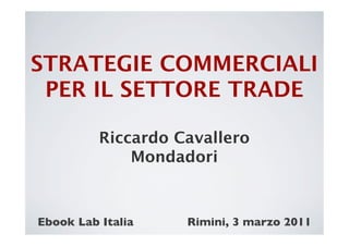 STRATEGIE COMMERCIALI
 PER IL SETTORE TRADE
           
           Riccardo Cavallero
               Mondadori



Ebook Lab Italia	

   Rimini, 3 marzo 2011	

 