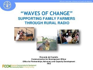 Office for Partnerships, Advocacy and Capacity Development 
“WAVES OF CHANGE” 
SUPPORTING FAMILY FARMERS 
THROUGH RURAL RADIO 
Riccardo del Castello 
Communication for Development Officer 
Office for Partnerships, Advocacy and Capacity Development 
FAO 
 