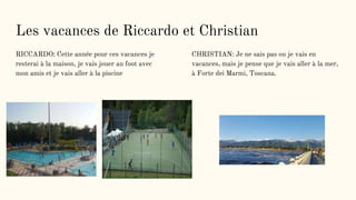 Les vacances de Riccardo et Christian
RICCARDO: Cette année pour ces vacances je
resterai à la maison, je vais jouer au foot avec
mon amis et je vais aller à la piscine
CHRISTIAN: Je ne sais pas ou je vais en
vacances, mais je pense que je vais aller à la mer,
à Forte dei Marmi, Toscana.
 