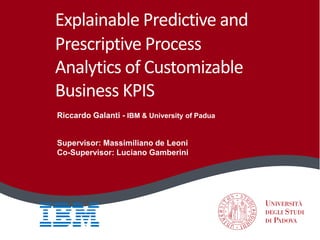 Explainable Predictive and
Prescriptive Process
Analytics of Customizable
Business KPIS
Riccardo Galanti - IBM & University of Padua
Supervisor: Massimiliano de Leoni
Co-Supervisor: Luciano Gamberini
 