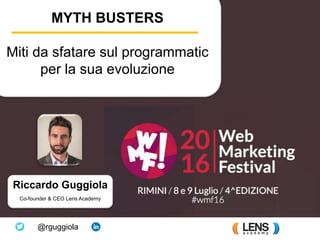Learn programmatic advertising
Riccardo Guggiola
Co-founder & CEO Lens Academy
@rguggiola
MYTH BUSTERS
Miti da sfatare sul programmatic
per la sua evoluzione
 