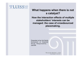 What happens when there is not
          a catalyst?
 How the interaction effects of multiple
    stakeholders’ interests can be
  managed: the case of crowdsourced
             placemaking.




Presented at the 2nd Nordic
Symposium on Corporate
Social Responsibility –
cbsCSR




                      Riccardo Maiolini LUISS
                              Copenhagen17.06.2011
 