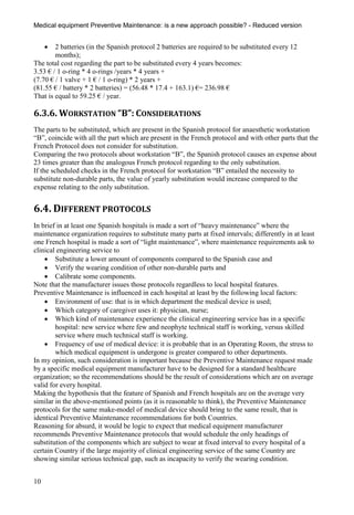 Medical equipment Preventive Maintenance: is a new approach possible? - Reduced version


       2 batteries (in the Spanish protocol 2 batteries are required to be substituted every 12
        months);
The total cost regarding the part to be substituted every 4 years becomes:
3.53 € / 1 o-ring * 4 o-rings /years * 4 years +
(7.70 € / 1 valve + 1 € / 1 o-ring) * 2 years +
(81.55 € / battery * 2 batteries) = (56.48 * 17.4 + 163.1) €= 236.98 €
That is equal to 59.25 € / year.

6.3.6. WORKSTATION “B”: CONSIDERATIONS
The parts to be substituted, which are present in the Spanish protocol for anaesthetic workstation
“B”, coincide with all the part which are present in the French protocol and with other parts that the
French Protocol does not consider for substitution.
Comparing the two protocols about workstation “B”, the Spanish protocol causes an expense about
23 times greater than the analogous French protocol regarding to the only substitution.
If the scheduled checks in the French protocol for workstation “B” entailed the necessity to
substitute non-durable parts, the value of yearly substitution would increase compared to the
expense relating to the only substitution.


6.4. DIFFERENT PROTOCOLS
In brief in at least one Spanish hospitals is made a sort of “heavy maintenance” where the
maintenance organization requires to substitute many parts at fixed intervals; differently in at least
one French hospital is made a sort of “light maintenance”, where maintenance requirements ask to
clinical engineering service to
     Substitute a lower amount of components compared to the Spanish case and
     Verify the wearing condition of other non-durable parts and
     Calibrate some components.
Note that the manufacturer issues those protocols regardless to local hospital features.
Preventive Maintenance is influenced in each hospital at least by the following local factors:
     Environment of use: that is in which department the medical device is used;
     Which category of caregiver uses it: physician, nurse;
     Which kind of maintenance experience the clinical engineering service has in a specific
        hospital: new service where few and neophyte technical staff is working, versus skilled
        service where much technical staff is working.
     Frequency of use of medical device: it is probable that in an Operating Room, the stress to
        which medical equipment is undergone is greater compared to other departments.
In my opinion, such consideration is important because the Preventive Maintenance request made
by a specific medical equipment manufacturer have to be designed for a standard healthcare
organization; so the recommendations should be the result of considerations which are on average
valid for every hospital.
Making the hypothesis that the feature of Spanish and French hospitals are on the average very
similar in the above-mentioned points (as it is reasonable to think), the Preventive Maintenance
protocols for the same make-model of medical device should bring to the same result, that is
identical Preventive Maintenance recommendations for both Countries.
Reasoning for absurd, it would be logic to expect that medical equipment manufacturer
recommends Preventive Maintenance protocols that would schedule the only headings of
substitution of the components which are subject to wear at fixed interval to every hospital of a
certain Country if the large majority of clinical engineering service of the same Country are
showing similar serious technical gap, such as incapacity to verify the wearing condition.


10
 