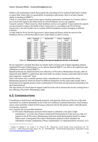 Author: Riccardo Offredi - riccardooffredi@gmail.com


Ability to do maintenance comes from mainly the schooling level in technical field and it is likely
to expect that, where there is a good ability in teaching to physicians, there is at least a basilar
ability in teaching to BMET’s.
I think it is reasonable to expect serious gap in teaching maintenance techniques in a Country which is
not evolved with regard to the effectiveness by which healthcare services are supplied.
Using the sentence “effectiveness by which healthcare services are supplied” I mean mainly the capacity
of a government to improve the health of their citizen and it is -according to the World Health
Organization- the only feasible way to compare different healthcare systems belonging to different
Countries.
A study made by World Health Organization1 places Spain and France inside the top-ten of the
Healthcare Service with the best effectiveness in the World, as table 6.2 shows.




              Table 6.2. Effectiveness ranking of the top-ten Healthcare Service in the World.

By my argument I conclude that there are similar skills in France and in Spain regarding medical
equipment Preventive Maintenance; in my opinion Spanish BMET’s are able to do inspections and
calibration as well as French BMET’s.
Spanish protocols are characterized by low efficiency of Preventive Maintenance because, after an
inspection task, BMET’s could notice that some tasks are useless, because some parts did not reach
their respective “useful life” limit.
That is the reason why I consider spurious from a manufacturer to recommend Preventive
Maintenance protocols which are based on different parameters for the same make-model, that is
fixed interval for Spanish protocol and a combination of fixed interval and metered maintenance for
the French protocol.
The true reason of a fixed interval request could lie in the will to increase the invoice coming from a
low efficiency Preventive Maintenance tasks.


6.5. CONSIDERATIONS
Considering so both French and Spanish protocols, and ignoring which one of the two is the best,
necessarily we could be alternately in one of the two situations examined afterwards. Each instance
causes some anomalies which in brief causes a physical risk for the patient and/or a bad allocation
of economic resources.
Let’s examine the two possible situations:
    A) Preventive Maintenance protocol which entails to substitute a few parts (“light
        maintenance”, as in the case of above-mentioned French protocol) is the best one, that is it
        requires to do all Preventive Maintenance tasks that entail demonstrable benefit to reduce
        failure onset. Consequently Preventive Maintenance protocol which schedules the
        substitution of many components (“Heavy maintenance”) is characterized by excessive, so it

1
  Tandon A., Murray C. JL, Lauer J. A., Evans D. B., “Measuring overall health system performance for 191
countries”, - GPE Discussion Paper Series: No. 30 - EIP/GPE/EQC - World Health Organization. Disponibile on-line
www.who.int/healthinfo/paper30.pdf
                                                                                                             11
 