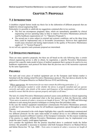 Medical equipment Preventive Maintenance: is a new approach possible? - Reduced version


                               CHAPTER 7: PROPOSALS
7.1 INTRODUCTION
A doubtless original feature inside my thesis lies in the elaboration of different proposals that are
helpful for clinical engineering field.
Particularly it is possible to subdivide my suggestions contained after in two sections:
     The first one encompasses pragmatic ideas, which are immediately spendable by clinical
        engineering services operating today in Italy to improve Preventive Maintenance protocols
        used by healthcare organizations (cf. 7.2. “Operative Proposals”);
     The second one is more subject to external and systemic conditions, and so the ideas lying
        there could be implemented only in favourable circumstances. However their application
        would cause structural and lasting improvements in the quality of Preventive Maintenance
        supply (cf. 7.3 “System Proposal”).
As we will see, operative and systematic proposal are interrelated.


7.2 OPERATIVE PROPOSALS
There are many operative proposals, but these are all based on the sole following idea: a certain
clinical engineering service is able to obtain, by negotiation, a specific Preventive Maintenance
protocol for a specific make-model of piece of medical equipment that is going to be used in its own
healthcare organization; such protocol fits better than the previous one to the necessities expressed
by the same organization.

PREAMBLE
Not each and every piece of medical equipment put on the European (and Italian) market is
furnished with the relating initial Preventive Maintenance protocol. This fact derives directly by the
application of European Directive on Medical Devices 93/42 and following.

“Where appropriate, the instructions for use must contain the following particulars: […]
d) all the information needed to verify whether the device is properly installed and can operate
correctly and safely, plus details of the nature and frequency of the maintenance and calibration
needed to ensure that the devices operate properly and safely at all times;”

The lack of a initial Preventive Maintenance protocol causes some problems to clinical engineering
services that must strive to understand what is the best protocol: in Italy the Decree-law called
“Testo unico in materia di salute e sicurezza nei luoghi di lavoro” (D. Lgs. 81/2008 and following)
indicates to seek among best practice techniques or coming from fine procedure codes.
In the case the medical equipment manufacturer communicates Preventive Maintenance protocol,
we still don’t know if that is the same for all healthcare organizations spread throughout a certain
Country.
The case study presented in the sixth chapter highlights that a specific manufacturer communicated
two different protocols for the same make-model of medical device to two different healthcare
organizations located in different Countries of the European Community: for this reason wondering
if the practice to supply different Preventive Maintenance protocols may be implemented even
inside the same Country, could appear legitimate.
Let’s consider the hypothesis that the practice described above is conducted inside the Italian
territory: this preamble is necessary to maintain valid both European Directive on Medical Device
and Italian Decree-law “D. Lgs. /2008 - Testo unico in materia di salute e sicurezza nei luoghi di

14
 