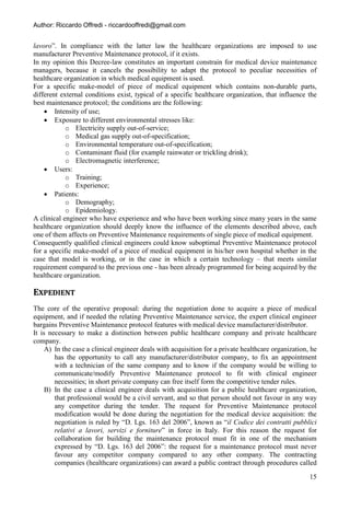Author: Riccardo Offredi - riccardooffredi@gmail.com


lavoro”. In compliance with the latter law the healthcare organizations are imposed to use
manufacturer Preventive Maintenance protocol, if it exists.
In my opinion this Decree-law constitutes an important constrain for medical device maintenance
managers, because it cancels the possibility to adapt the protocol to peculiar necessities of
healthcare organization in which medical equipment is used.
For a specific make-model of piece of medical equipment which contains non-durable parts,
different external conditions exist, typical of a specific healthcare organization, that influence the
best maintenance protocol; the conditions are the following:
     Intensity of use;
     Exposure to different environmental stresses like:
            o Electricity supply out-of-service;
            o Medical gas supply out-of-specification;
            o Environmental temperature out-of-specification;
            o Contaminant fluid (for example rainwater or trickling drink);
            o Electromagnetic interference;
     Users:
            o Training;
            o Experience;
     Patients:
            o Demography;
            o Epidemiology.
A clinical engineer who have experience and who have been working since many years in the same
healthcare organization should deeply know the influence of the elements described above, each
one of them affects on Preventive Maintenance requirements of single piece of medical equipment.
Consequently qualified clinical engineers could know suboptimal Preventive Maintenance protocol
for a specific make-model of a piece of medical equipment in his/her own hospital whether in the
case that model is working, or in the case in which a certain technology – that meets similar
requirement compared to the previous one - has been already programmed for being acquired by the
healthcare organization.

EXPEDIENT
The core of the operative proposal: during the negotiation done to acquire a piece of medical
equipment, and if needed the relating Preventive Maintenance service, the expert clinical engineer
bargains Preventive Maintenance protocol features with medical device manufacturer/distributor.
It is necessary to make a distinction between public healthcare company and private healthcare
company.
     A) In the case a clinical engineer deals with acquisition for a private healthcare organization, he
        has the opportunity to call any manufacturer/distributor company, to fix an appointment
        with a technician of the same company and to know if the company would be willing to
        communicate/modify Preventive Maintenance protocol to fit with clinical engineer
        necessities; in short private company can free itself form the competitive tender rules.
     B) In the case a clinical engineer deals with acquisition for a public healthcare organization,
        that professional would be a civil servant, and so that person should not favour in any way
        any competitor during the tender. The request for Preventive Maintenance protocol
        modification would be done during the negotiation for the medical device acquisition: the
        negotiation is ruled by “D. Lgs. 163 del 2006”, known as “il Codice dei contratti pubblici
        relativi a lavori, servizi e forniture” in force in Italy. For this reason the request for
        collaboration for building the maintenance protocol must fit in one of the mechanism
        expressed by “D. Lgs. 163 del 2006”: the request for a maintenance protocol must never
        favour any competitor company compared to any other company. The contracting
        companies (healthcare organizations) can award a public contract through procedures called
                                                                                                     15
 