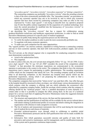 Medical equipment Preventive Maintenance: is a new approach possible? - Reduced version


         “procedura aperta”, “procedura ristretta”, “procedura negoziata” or “dialogo competitivo”.
         The contracting companies use preferably “procedura ristretta” when the awarding criterion
         is that of the more economically profitable offer. The “procedure ristrette” are procedures in
         which any economic operator may ask to be involved in, and in which only economic
         operator that have been invited by contracting companies may make an offer in the way
         expressed by “Codice degli appalti”. I am trying to describe how my operative proposal
         may fit into the public contract negotiation for the acquisition of a medical technology: how
         must the current procedure be modified into the bureaucracy of “procedura ristretta” to
         realize my operative proposal?
I am describing the “procedura ristretta” that has a request for collaboration among
producer/distributor technicians and healthcare organization technicians, in order to find an initial
Preventive Maintenance protocol of a specific piece of medical equipment.
The necessities for public body during the acquisition process are the following:
      To verify the market condition in order to pick the more economically profitable one;
      To negotiate with many economic operators;
      To make sure each competitor has the same opportunities;
The “appalti pubblici” are onerous contracts, stipulated in writing between a contracting company
and one or more economic operator, that deal with work-execution, products supply, and service
giving.
The civil servant, as the clinical engineer who is responsible for conducting competitive tenders,
must demonstrate a posteriori that:
      Acted in the authorization limits;
      Was impartial.
In order to achieve this aim, the civil servant must stringently follow “D. Lgs. 163 del 2006, Codice
unico degli Appalti”. The “D. Lgs 163 del 2006” considers the award of the competition called
“ristretta”: in that procedure the minimum requisitions are communicated to the economical
operators to participate to the contest in the notice. The companies that think to have the minimum
requisitions send a request for participating to public administration. The awarding organization
verifies which are the companies that satisfy the Law. The awarding company sends an invitation
letter to all deserving companies: in this document any hospital must specify which are the
preferential requisitions, among which I am proposing the collaboration in order to find a
Preventive Maintenance protocol.
The competitor companies that received the “lettera invito” can send their offer. Any offer that gets
to the hospital should be structured in three envelopes: one which keeps various documentation; one
which contains what the company is offering; and one which embodies the economical offer
subscribed by competitor company holder. Inside the envelope which contains what the company is
offering should be the “technical project”, that is a standard description of some elements in a
certain order so that it is possible to compare the offers among them. In the case of a technical
project for a service (such that of supplying Preventive Maintenance tasks) the suggested elements
to insert are the following:
      The structure and organization of the service, the base and the representatives;
      The number and the qualification of staff that will be available for the service referred above
         with details relating to professional profile of everyone and details relating the integration in
         organization with reference to tasks assigned to everyone;
      The list of analysis and measurement instruments that will be used during the intervention
         and of medical device and classes of materials;
      If-needed technical-operative ways through which to collaborate to establish initial
         Preventive Maintenance protocols and the staff qualification that will be made available for
         contribution;
      Informative flow which guarantees successful outcome and quality of tasks both for
         preventive and corrective maintenance, and for management, and for modification/extension
         of the system and to guarantee continuous improvement;
16
 