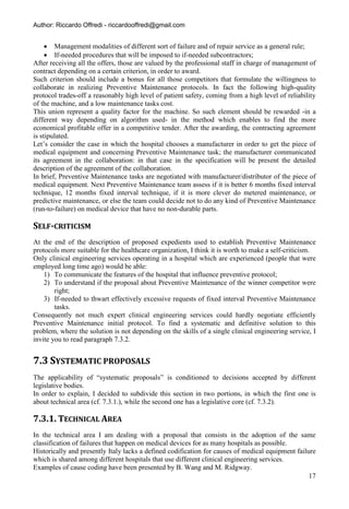 Author: Riccardo Offredi - riccardooffredi@gmail.com


      Management modalities of different sort of failure and of repair service as a general rule;
      If-needed procedures that will be imposed to if-needed subcontractors;
After receiving all the offers, those are valued by the professional staff in charge of management of
contract depending on a certain criterion, in order to award.
Such criterion should include a bonus for all those competitors that formulate the willingness to
collaborate in realizing Preventive Maintenance protocols. In fact the following high-quality
protocol trades-off a reasonably high level of patient safety, coming from a high level of reliability
of the machine, and a low maintenance tasks cost.
This union represent a quality factor for the machine. So such element should be rewarded -in a
different way depending on algorithm used- in the method which enables to find the more
economical profitable offer in a competitive tender. After the awarding, the contracting agreement
is stipulated.
Let’s consider the case in which the hospital chooses a manufacturer in order to get the piece of
medical equipment and concerning Preventive Maintenance task; the manufacturer communicated
its agreement in the collaboration: in that case in the specification will be present the detailed
description of the agreement of the collaboration.
In brief, Preventive Maintenance tasks are negotiated with manufacturer/distributor of the piece of
medical equipment. Next Preventive Maintenance team assess if it is better 6 months fixed interval
technique, 12 months fixed interval technique, if it is more clever do metered maintenance, or
predictive maintenance, or else the team could decide not to do any kind of Preventive Maintenance
(run-to-failure) on medical device that have no non-durable parts.

SELF-CRITICISM
At the end of the description of proposed expedients used to establish Preventive Maintenance
protocols more suitable for the healthcare organization, I think it is worth to make a self-criticism.
Only clinical engineering services operating in a hospital which are experienced (people that were
employed long time ago) would be able:
    1) To communicate the features of the hospital that influence preventive protocol;
    2) To understand if the proposal about Preventive Maintenance of the winner competitor were
        right;
    3) If-needed to thwart effectively excessive requests of fixed interval Preventive Maintenance
        tasks.
Consequently not much expert clinical engineering services could hardly negotiate efficiently
Preventive Maintenance initial protocol. To find a systematic and definitive solution to this
problem, where the solution is not depending on the skills of a single clinical engineering service, I
invite you to read paragraph 7.3.2.


7.3 SYSTEMATIC PROPOSALS
The applicability of “systematic proposals” is conditioned to decisions accepted by different
legislative bodies.
In order to explain, I decided to subdivide this section in two portions, in which the first one is
about technical area (cf. 7.3.1.), while the second one has a legislative core (cf. 7.3.2).

7.3.1. TECHNICAL AREA
In the technical area I am dealing with a proposal that consists in the adoption of the same
classification of failures that happen on medical devices for as many hospitals as possible.
Historically and presently Italy lacks a defined codification for causes of medical equipment failure
which is shared among different hospitals that use different clinical engineering services.
Examples of cause coding have been presented by B. Wang and M. Ridgway.
                                                                                                   17
 
