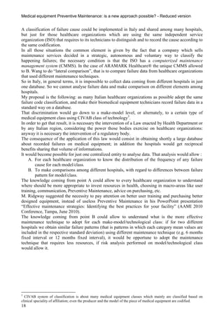 Medical equipment Preventive Maintenance: is a new approach possible? - Reduced version


A classification of failure cause could be implemented in Italy and shared among many hospitals,
but just for those healthcare organizations which are using the same independent service
organization (ISO) that requires to its technicians to distinguish and to record the cause according to
the same codification.
In all those situations the common element is given by the fact that a company which sells
maintenance services decided in a strategic, autonomous and voluntary way to classify the
happening failures; the necessary condition is that the ISO has a computerized maintenance
management system (CMMS). In the case of ARAMARK Healthcare® the unique CMMS allowed
to B. Wang to do “lateral comparison”, that is to compare failure data from healthcare organizations
that used different maintenance techniques.
So in Italy, in general terms, it is impossible to collect data coming from different hospitals in just
one database. So we cannot analyse failure data and make comparison on different elements among
hospitals.
My proposal is the following: as many Italian healthcare organizations as possible adopt the same
failure code classification, and make their biomedical equipment technicians record failure data in a
standard way on a database.
That discrimination would go down to a make-model level, or alternately, to a certain type of
medical equipment class using CIVAB class of technology3.
In order to get that result, it is necessary the intervention of a Law enacted by Health Department or
by any Italian region, considering the power those bodies exercise on healthcare organizations:
anyway it is necessary the intervention of a regulatory body.
The consequence of the application of this law would consist in obtaining shortly a large database
about recorded failures on medical equipment; in addition the hospitals would get reciprocal
benefits sharing that volume of informations.
It would become possible for just one centralized entity to analyse data. That analysis would allow :
    A. For each healthcare organization to know the distribution of the frequency of any failure
        cause for each model/class.
    B. To make comparisons among different hospitals, with regard to differences between failure
        pattern for model/class.
The knowledge coming from point A could allow to every healthcare organization to understand
where should be more appropriate to invest resources in health, choosing in macro-areas like user
training, communication, Preventive Maintenance, advice on purchasing, etc.
M. Ridgway suggested the necessity to pay attention on better user training and purchasing better
designed equipment, instead of useless Preventive Maintenance in his PowerPoint presentation
“Effective maintenance strategies: Identifying the best practices for your facility” (AAMI 2010
Conference, Tampa, June 2010).
The knowledge coming from point B could allow to understand what is the more effective
maintenance technique to adopt for each make-model/technological class: if for two different
hospitals we obtain similar failure patterns (that is patterns in which each category mean values are
included in the respective standard deviation) using different maintenance technique (e.g. 6 months
fixed interval or 12 months fixed interval), it would be opportune to adopt the maintenance
technique that requires less resources, if risk analysis performed on model/technological class
would allow it.




3
  CIVAB system of classification is about many medical equipment classes which mainly are classified based on
clinical speciality of affiliation; even the producer and the model of the piece of medical equipment are codified.
18
 