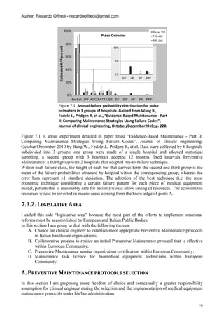 Author: Riccardo Offredi - riccardooffredi@gmail.com




                    Figure 7.1: Annual failure probability distribution for pulse
                    oximeters in 3 groups of hospitals. Gained from Wang B.,
                    Fedele J., Pridgen R, et al., “Evidence-Based Maintenance - Part
                    II: Comparing Maintenance Strategies Using Failure Codes”,
                    Journal of clinical engineering, October/December2010; p. 228.

Figure 7.1 is about experiment detailed in paper titled “Evidence-Based Maintenance - Part II:
Comparing Maintenance Strategies Using Failure Codes”, Journal of clinical engineering,
October/December 2010 by Bang W., Fedele J., Pridgen R, et al. Data were collected by 6 hospitals
subdivided into 3 groups: one group were made of a single hospital and adopted statistical
sampling, a second group with 3 hospitals adopted 12 months fixed intervals Preventive
Maintenance; a third group with 2 hospitals that adopted run-to-failure technique.
Within each failure class, the height of each bar that derives form the second and third group is the
mean of the failure probabilities obtained by hospital within the corresponding group, whereas the
error bars represent ±1 standard deviation. The adoption of the best technique (i.e. the most
economic technique considering a certain failure pattern for each piece of medical equipment
model, pattern that is reasonably safe for patient) would allow saving of resources. The economized
resources would be invested in macro-areas coming from the knowledge of point A.

7.3.2. LEGISLATIVE AREA
I called this side “legislative area” because the most part of the efforts to implement structural
reforms must be accomplished by European and Italian Public Bodies.
In this section I am going to deal with the following themes:
    A. Chance for clinical engineer to establish more appropriate Preventive Maintenance protocols
         in Italian healthcare organizations;
    B. Collaborative process to realize an initial Preventive Maintenance protocol that is effective
         within European Community;
    C. Preventive Maintenance service organization certification within European Community;
    D. Maintenance task licence for biomedical equipment technicians within European
         Community.

A. PREVENTIVE MAINTENANCE PROTOCOLS SELECTION
In this section I am proposing more freedom of choice and contextually a greater responsibility
assumption for clinical engineer during the selection and the implementation of medical equipment
maintenance protocols under his/her administration.

                                                                                                  19
 