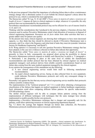 Medical equipment Preventive Maintenance: is a new approach possible? - Reduced version


In the previous proposal I described the importance of collecting failure data to allow a maintenance
strategy change: this is absolutely useless if a Law forbids the clinical engineer’s choice about the
protocol to use, which is considered the most appropriate.
The Decree-law called “D. Lgs. N. 81 del 2008” (“Testo unico in materia di salute e sicurezza nei
luoghi di lavoro”) imposes de facto to clinical engineers to adopt, whenever it is possible, the only
protocol that was recommended by the manufacturer.
Nevertheless manufacturer recommended protocol may not be efficient for a set of reasons listed in
3.3.4. and 3.3.6.
Thinking valid the considerations that I produced in the previous chapters, it becomes obvious that
resources used in useless Preventive Maintenance entail a bad allocation of resources at disposal of
clinical engineering department. Resources are de facto stolen from other activities that have a
greater added value for patient care quality.
At the present time many clinical engineers are showing their willingness to have more decisional
capacity, i.e. they think that they should be allowed to decide if Preventive Maintenance task is
necessary, and if so, what is the frequency and what kind of tasks they must do (consider American
Society for Healthcare Engineering4 and Stiefel5).
In B. Wang opinion it is necessary to call into question Preventive Maintenance strategy that has
been adopted, in the case new evidences collected on failure data indicate that opportunity.
The Decree-law called “Testo unico in materia di salute e sicurezza nei luoghi di lavoro” is
presently in force in Italy: consequently my proposal about giving the possibility to choose
Preventive Maintenance protocols requests to modify such Decree-law in article n. 71 paragraph n.
8. Particularly I am proposing to place at the same level of validity the manufacturer
recommendations and another protocol that has been obtained by clinical engineer (as medical
equipment manager): such protocol derives from reliable scientific considerations based on real
failure data coming from the same medical equipment managed by the clinical engineer.
In my opinion the consequences of this amendment are the following:
    a) A new clinical engineering service would limit itself in following manufacturer
        recommendation;
    b) An expert clinical engineering service, basing on data collected from its own equipment,
        could elaborate Preventive Maintenance protocols and verify any consequent change in
        failure pattern.
Personally I am against the fact that any novice clinical engineering service modifies their protocols
without scientific evidence basis.
The implementation of the “technical proposal” (cf. 7.3.1.) could allow obtaining a homogeneous
classification of the failures that happen on medical equipment in Italian healthcare organizations.
Such information could allow comparing different failure patterns for specific make-models/
CIVAB technology classes.
The skilled clinical engineer will be able to compare failure patterns coming from the
implementation of different techniques with techniques that the same manager have already
implemented to modify possibly his/her own protocols.
Implementing a Preventive Maintenance technique that is cheaper and reasonably safe for the
patients, could allow optimizing resources at clinical engineering department disposal.
Fig. 7.2 shows the synergy that happens through (a) failure data collection, (b) Preventive
Maintenance protocols modification and (c) resources optimization.




4
  American Society for Healthcare Engineering (ASHE). The appendix - clinical equipment risk classification. In:
Maintenance Management for Medical Equipment. Chicago, IL: American Hospital Association; 1996: App-1-15.
5
  Stiefel RH. Medical Equipment Management Manual. 2001 ed. Arlington, VA: Association for the Advancement of
Medical Instrumentation; 2001.
20
 