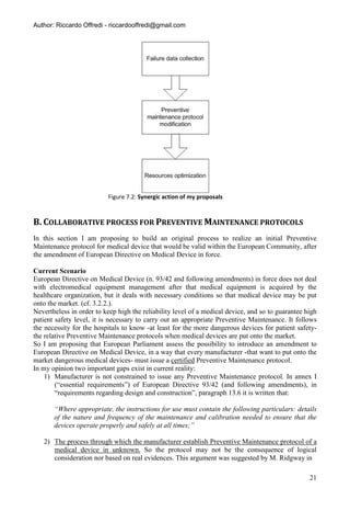 Author: Riccardo Offredi - riccardooffredi@gmail.com




                          Figure 7.2: Synergic action of my proposals


B. COLLABORATIVE PROCESS FOR PREVENTIVE MAINTENANCE PROTOCOLS
In this section I am proposing to build an original process to realize an initial Preventive
Maintenance protocol for medical device that would be valid within the European Community, after
the amendment of European Directive on Medical Device in force.

Current Scenario
European Directive on Medical Device (n. 93/42 and following amendments) in force does not deal
with electromedical equipment management after that medical equipment is acquired by the
healthcare organization, but it deals with necessary conditions so that medical device may be put
onto the market. (cf. 3.2.2.).
Nevertheless in order to keep high the reliability level of a medical device, and so to guarantee high
patient safety level, it is necessary to carry out an appropriate Preventive Maintenance. It follows
the necessity for the hospitals to know -at least for the more dangerous devices for patient safety-
the relative Preventive Maintenance protocols when medical devices are put onto the market.
So I am proposing that European Parliament assess the possibility to introduce an amendment to
European Directive on Medical Device, in a way that every manufacturer -that want to put onto the
market dangerous medical devices- must issue a certified Preventive Maintenance protocol.
In my opinion two important gaps exist in current reality:
    1) Manufacturer is not constrained to issue any Preventive Maintenance protocol. In annex I
        (“essential requirements”) of European Directive 93/42 (and following amendments), in
        “requirements regarding design and construction”, paragraph 13.6 it is written that:

       “Where appropriate, the instructions for use must contain the following particulars: details
       of the nature and frequency of the maintenance and calibration needed to ensure that the
       devices operate properly and safely at all times;”

   2) The process through which the manufacturer establish Preventive Maintenance protocol of a
      medical device in unknown. So the protocol may not be the consequence of logical
      consideration nor based on real evidences. This argument was suggested by M. Ridgway in

                                                                                                   21
 