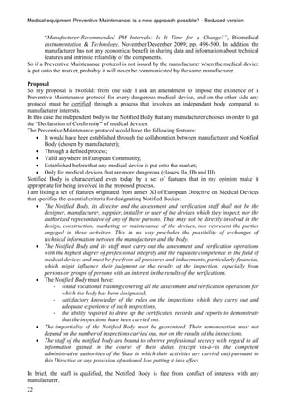 Medical equipment Preventive Maintenance: is a new approach possible? - Reduced version


        “Manufacturer-Recommended PM Intervals: Is It Time for a Change?”, Biomedical
        Instrumentation & Technology, November/December 2009; pp. 498-500. In addition the
        manufacturer has not any economical benefit in sharing data and information about technical
        features and intrinsic reliability of the components.
So if a Preventive Maintenance protocol is not issued by the manufacturer when the medical device
is put onto the market, probably it will never be communicated by the same manufacturer.

Proposal
So my proposal is twofold: from one side I ask an amendment to impose the existence of a
Preventive Maintenance protocol for every dangerous medical device, and on the other side any
protocol must be certified through a process that involves an independent body compared to
manufacturer interests.
In this case the independent body is the Notified Body that any manufacturer chooses in order to get
the “Declaration of Conformity” of medical devices.
The Preventive Maintenance protocol would have the following features:
     It would have been established through the collaboration between manufacturer and Notified
        Body (chosen by manufacturer);
     Through a defined process;
     Valid anywhere in European Community;
     Established before that any medical device is put onto the market;
     Only for medical devices that are more dangerous (classes IIa, IIb and III).
Notified Body is characterized even today by a set of features that in my opinion make it
appropriate for being involved in the proposed process.
I am listing a set of features originated from annex XI of European Directive on Medical Devices
that specifies the essential criteria for designating Notified Bodies:
     The Notified Body, its director and the assessment and verification staff shall not be the
        designer, manufacturer, supplier, installer or user of the devices which they inspect, nor the
        authorized representative of any of these persons. They may not be directly involved in the
        design, construction, marketing or maintenance of the devices, nor represent the parties
        engaged in these activities. This in no way precludes the possibility of exchanges of
        technical information between the manufacturer and the body.
     The Notified Body and its staff must carry out the assessment and verification operations
        with the highest degree of professional integrity and the requisite competence in the field of
        medical devices and must be free from all pressures and inducements, particularly financial,
        which might influence their judgment or the results of the inspection, especially from
        persons or groups of persons with an interest in the results of the verifications.
     The Notified Body must have:
            - sound vocational training covering all the assessment and verification operations for
                which the body has been designated,
            - satisfactory knowledge of the rules on the inspections which they carry out and
                adequate experience of such inspections,
            - the ability required to draw up the certificates, records and reports to demonstrate
                that the inspections have been carried out.
     The impartiality of the Notified Body must be guaranteed. Their remuneration must not
        depend on the number of inspections carried out, nor on the results of the inspections.
     The staff of the notified body are bound to observe professional secrecy with regard to all
        information gained in the course of their duties (except vis-à-vis the competent
        administrative authorities of the State in which their activities are carried out) pursuant to
        this Directive or any provision of national law putting it into effect.

In brief, the staff is qualified, the Notified Body is free from conflict of interests with any
manufacturer.
22
 