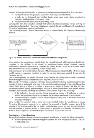 Author: Riccardo Offredi - riccardooffredi@gmail.com


Notified Bodies is reliable in order to guarantee the safety deriving from medical device because:
     Notified Bodies are designated by Competent Authority in member States;
     In order to be designated, the Notified Bodies must meet strict criteria contained in
        Directives and Regulation of European Union;
     Notified Bodies have the safety as a founding value.
Consequently I am proposing that Notified Body chosen by the manufacturer, beyond carrying out
tasks requested currently by European Directive on Medical Device, would deal with manufacturer
Preventive Maintenance protocol certification.
I am outlining in figure 7.3 the collaborative process in order to obtain the Preventive Maintenance
protocol.




Figure 7.3: Process flowchart in order to obtain Preventive Maintenance protocol.

In my opinion, the manufacturer should define the rationale through which each non-durable part
contained in the medical device should be substituted/restored (fixed intervals, metered
maintenance, predictive maintenance, other) to the chosen Notified Body; such rationale should
derive from technical analysis or testing on non-durable parts.
Implementing my proposal to obtain Preventive Maintenance protocol certified by a Notified Body
would become a necessary condition in order to put any dangerous medical device into the
European market.
I am explaining briefly the reasons for which, in my opinion, it is so important to know a Preventive
Maintenance protocol associated to any quite dangerous medical device.
The lack of a Preventive Maintenance protocol causes problem to clinical engineering service that
must do its best to understand what may be the most appropriate protocol: in Italy, the Decree-law
called “Testo Unico in Materia di Salute e Sicurezza nei luoghi di lavoro” (D. Lgs. 81/2008)
recommends to seek among good techniques rules, or in absence of the latter, that may be deduced
from best practice codes. Probably the alternative consequences may be the following:
     If the technology is quite simple, clinical engineering service will elaborate a protocol
        without having data coming from the device and so that protocol could be approximate;
     If the technology is complex, clinical engineering service may turn to the manufacturer that
        may impose high price.
Let’s consider the proposal that is about involving Notified Bodies for establishing a shared
Preventive Maintenance protocol: in my opinion the proposal is feasible because, even if the
quantity of the brand-new class IIa, IIb, and III medical device models put onto the market is high,
even the number of Notified Bodies is considerable. In particular in November 2010 the total of
Notified Bodies6 approved under the European Directive on Medical Device is 73.

Consequences of hoped proposal
The application of the two described above proposals would cause to obtain the following benefits:
    At least one Preventive Maintenance protocol exists for each dangerous class (IIa / IIb / III)
       of medical devices;

6
    Notified Bodies list is present in appendix A.
                                                                                                  23
 