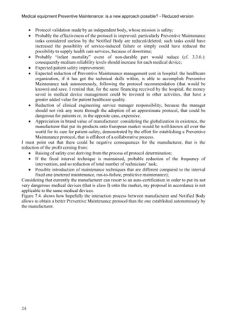 Medical equipment Preventive Maintenance: is a new approach possible? - Reduced version


       Protocol validation made by an independent body, whose mission is safety;
       Probably the effectiveness of the protocol is improved: particularly Preventive Maintenance
        tasks considered useless by the Notified Body are reduced/deleted; such tasks could have
        increased the possibility of service-induced failure or simply could have reduced the
        possibility to supply health care services, because of downtime;
     Probably “infant mortality” event of non-durable part would reduce (cf. 3.3.6.):
        consequently medium reliability levels should increase for each medical device;
     Expected patient safety improvement;
     Expected reduction of Preventive Maintenance management cost in hospital: the healthcare
        organization, if it has got the technical skills within, is able to accomplish Preventive
        Maintenance task autonomously, following the protocol recommendation (that would be
        known) and save. I remind that, for the same financing received by the hospital, the money
        saved in medical device management could be invested in other activities, that have a
        greater added value for patient healthcare quality.
     Reduction of clinical engineering service manager responsibility, because the manager
        should not risk any more through the adoption of an approximate protocol, that could be
        dangerous for patients or, in the opposite case, expensive.
     Appreciation in brand value of manufacturer: considering the globalization in existence, the
        manufacturer that put its products onto European market would be well-known all over the
        world for its care for patient-safety, demonstrated by the effort for establishing a Preventive
        Maintenance protocol, that is offshoot of a collaborative process.
I must point out that there could be negative consequences for the manufacturer, that is the
reduction of the profit coming from:
     Raising of safety cost deriving from the process of protocol determination;
     If the fixed interval technique is maintained, probable reduction of the frequency of
        intervention, and so reduction of total number of technicians’ task;
     Possible introduction of maintenance techniques that are different compared to the interval
        fixed one (metered maintenance, run-to-failure, predictive maintenance);
Considering that currently the manufacturer can resort to an auto-certification in order to put its not
very dangerous medical devices (that is class I) onto the market, my proposal in accordance is not
applicable to the same medical devices.
Figure 7.4. shows how hopefully the interaction process between manufacturer and Notified Body
allows to obtain a better Preventive Maintenance protocol than the one established autonomously by
the manufacturer.




24
 