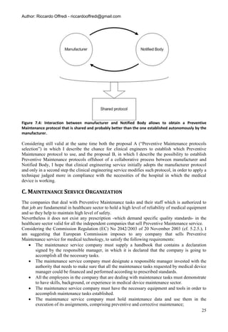 Author: Riccardo Offredi - riccardooffredi@gmail.com




Figure 7.4: Interaction between manufacturer and Notified Body allows to obtain a Preventive
Maintenance protocol that is shared and probably better than the one established autonomously by the
manufacturer.

Considering still valid at the same time both the proposal A (“Preventive Maintenance protocols
selection”) in which I describe the chance for clinical engineers to establish which Preventive
Maintenance protocol to use, and the proposal B, in which I describe the possibility to establish
Preventive Maintenance protocols offshoot of a collaborative process between manufacturer and
Notified Body, I hope that clinical engineering service initially adopts the manufacturer protocol
and only in a second step the clinical engineering service modifies such protocol, in order to apply a
technique judged more in compliance with the necessities of the hospital in which the medical
device is working.

C. MAINTENANCE SERVICE ORGANIZATION
The companies that deal with Preventive Maintenance tasks and their staff which is authorized to
that job are fundamental in healthcare sector to hold a high level of reliability of medical equipment
and so they help to maintain high level of safety.
Nevertheless it does not exist any prescription -which demand specific quality standards- in the
healthcare sector valid for all the independent companies that sell Preventive Maintenance service.
Considering the Commission Regulation (EC) No 2042/2003 of 20 November 2003 (cf. 5.2.5.), I
am suggesting that European Commission imposes to any company that sells Preventive
Maintenance service for medical technology, to satisfy the following requirements:
     The maintenance service company must supply a handbook that contains a declaration
        signed by the responsible manager, in which it is declared that the company is going to
        accomplish all the necessary tasks.
     The maintenance service company must designate a responsible manager invested with the
        authority that needs to make sure that all the maintenance tasks requested by medical device
        manager could be financed and performed according to prescribed standards.
     All the employees in the company that are dealing with maintenance tasks must demonstrate
        to have skills, background, or experience in medical device maintenance sector.
     The maintenance service company must have the necessary equipment and tools in order to
        accomplish maintenance tasks established.
     The maintenance service company must hold maintenance data and use them in the
        execution of its assignments, comprising preventive and corrective maintenance;
                                                                                                    25
 