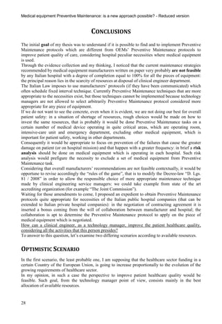 Medical equipment Preventive Maintenance: is a new approach possible? - Reduced version


                                       CONCLUSIONS
The initial goal of my thesis was to understand if it is possible to find and to implement Preventive
Maintenance protocols which are different from OEMs’ Preventive Maintenance protocols to
improve patient quality of care, considering hospital peculiar necessities where medical equipment
is used.
Through the evidence collection and my thinking, I noticed that the current maintenance strategies
recommended by medical equipment manufacturers written on paper very probably are not feasible
by any Italian hospital with a degree of completion equal to 100% for all the pieces of equipment:
the principal reason lies in the scarcity of resources at disposal of clinical engineer department.
The Italian Law imposes to use manufacturers’ protocols (if they have been communicated) which
often schedule fixed interval technique. Currently Preventive Maintenance techniques that are more
appropriate to the necessities exist, but those techniques cannot be implemented because technology
managers are not allowed to select arbitrarily Preventive Maintenance protocol considered more
appropriate for any piece of equipment.
If we do not want to see the concrete, even when it is evident, we are not doing our best for overall
patient safety: in a situation of shortage of resources, rough choices would be made on how to
invest the same resources, that is probably it would be done Preventive Maintenance tasks on a
certain number of medical device operating in quite critical areas, which are operating room,
intensive-care unit and emergency department, excluding other medical equipment, which is
important for patient safety, working in other departments.
Consequently it would be appropriate to focus on prevention of the failures that cause the greater
damage on patient (or on hospital mission) and that happen with a greater frequency: in brief a risk
analysis should be done on medical equipment which is operating in each hospital. Such risk
analysis would prefigure the necessity to exclude a set of medical equipment from Preventive
Maintenance task.
Considering that overall manufacturers’ recommendations are not feasible contextually, it would be
opportune to revise accordingly the “rules of the game”, that is to modify the Decree-law “D. Lgs.
81 / 2008” in order to allow the responsible choice of more appropriate maintenance technique
made by clinical engineering service managers: we could take example from state of the art
accrediting organization (for example “The Joint Commission”).
Waiting for those amendments to come, I proposed an expedient to obtain Preventive Maintenance
protocols quite appropriate for necessities of the Italian public hospital companies (that can be
extended to Italian private hospital companies): in the negotiation of contracting agreement it is
inserted a bonus coming from the will of collaboration between manufacturer and hospital; the
collaboration is apt to determine the Preventive Maintenance protocol to apply on the piece of
medical equipment which is negotiated.
How can a clinical engineer, as a technology manager, improve the patient healthcare quality,
considering all the activities that this person presides?
To answer to this question, let’s examine two differing scenarios according to available resources.


OPTIMISTIC SCENARIO
In the first scenario, the least probable one, I am supposing that the healthcare sector funding in a
certain Country of the European Union, is going to increase proportionally to the evolution of the
growing requirements of healthcare sector.
In my opinion, in such a case the perspective to improve patient healthcare quality would be
feasible. Such goal, from the technology manager point of view, consists mainly in the best
allocation of available resources.


28
 