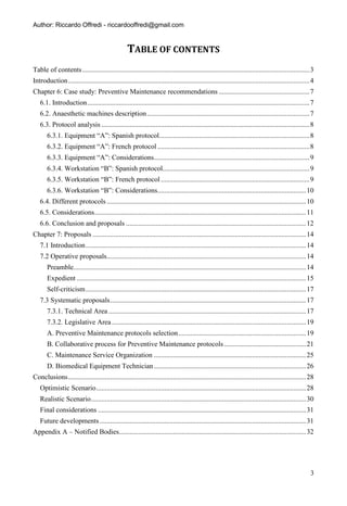 Author: Riccardo Offredi - riccardooffredi@gmail.com


                                                   TABLE OF CONTENTS
Table of contents .................................................................................................................................. 3
Introduction .......................................................................................................................................... 4
Chapter 6: Case study: Preventive Maintenance recommendations .................................................... 7
   6.1. Introduction ............................................................................................................................... 7
   6.2. Anaesthetic machines description ............................................................................................. 7
   6.3. Protocol analysis ....................................................................................................................... 8
       6.3.1. Equipment “A”: Spanish protocol...................................................................................... 8
       6.3.2. Equipment “A”: French protocol ....................................................................................... 8
       6.3.3. Equipment “A”: Considerations......................................................................................... 9
       6.3.4. Workstation “B”: Spanish protocol.................................................................................... 9
       6.3.5. Workstation “B”: French protocol ..................................................................................... 9
       6.3.6. Workstation “B”: Considerations..................................................................................... 10
   6.4. Different protocols .................................................................................................................. 10
   6.5. Considerations ......................................................................................................................... 11
   6.6. Conclusion and proposals ....................................................................................................... 12
Chapter 7: Proposals .......................................................................................................................... 14
   7.1 Introduction .............................................................................................................................. 14
   7.2 Operative proposals.................................................................................................................. 14
       Preamble..................................................................................................................................... 14
       Expedient ................................................................................................................................... 15
       Self-criticism .............................................................................................................................. 17
   7.3 Systematic proposals ................................................................................................................ 17
       7.3.1. Technical Area ................................................................................................................. 17
       7.3.2. Legislative Area ............................................................................................................... 19
       A. Preventive Maintenance protocols selection ......................................................................... 19
       B. Collaborative process for Preventive Maintenance protocols ............................................... 21
       C. Maintenance Service Organization ....................................................................................... 25
       D. Biomedical Equipment Technician ....................................................................................... 26
Conclusions ........................................................................................................................................ 28
   Optimistic Scenario ........................................................................................................................ 28
   Realistic Scenario ........................................................................................................................... 30
   Final considerations ....................................................................................................................... 31
   Future developments ...................................................................................................................... 31
Appendix A – Notified Bodies........................................................................................................... 32




                                                                                                                                                       3
 