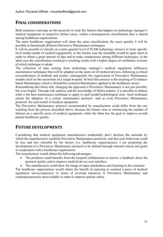 Author: Riccardo Offredi - riccardooffredi@gmail.com


FINAL CONSIDERATIONS
Both scenarios converge on the necessity to code the failures that happen on technology manager’s
medical equipment in respective failure cause, within a homogeneous classification that is shared
among healthcare organizations.
The more healthcare organization will share the same classification, the more quickly it will be
possible to benchmark different Preventive Maintenance techniques.
It will be possible to classify at a more general level (CIVAB technology classes) or more specific
level (make-model of medical equipment): in the former case the timetable would be quite short in
order to obtain a great amount of data and to make comparisons among different techniques; in the
latter case the classification would give orienting results with a higher degree of confidence in terms
of which technique to adopt.
The collection of data coming from technology manager’s medical equipment influences
maintenance techniques that will be adopted on the same set of medical devices, following a critical
reconsideration of methods and results: consequently the organization of Preventive Maintenance
models itself on the necessities of a single hospital. In brief this process is the teaching of Evidence-
based Maintenance which is Reliability-centered Maintenance applied in the healthcare sector.
Remembering this thesis title, changing the approach to Preventive Maintenance is not just possible,
but even hoped. Through risk analysis and the knowledge of failure pattern, it is possible to deduce
what is the best maintenance technique to apply to each model/technological class. Such technique
entails the adoption of a certain maintenance protocol –and so even Preventive Maintenance
protocol- for each model of medical equipment.
The Preventive Maintenance protocol recommended by manufacturer could differ from the one
resulting from the process described above, because the former aims at minimizing the number of
failures on a specific piece of medical equipment, while the latter has the goal to improve overall
patient healthcare quality.


FUTURE DEVELOPMENTS
Considering that medical equipment manufacturers tendentially don’t disclose the rationale by
which the manufacturers establish Preventive Maintenance protocols, and that such behaviour could
be less and less tolerable by the buyers (i.e. healthcare organizations), I am proposing the
development of a Preventive Maintenance protocol to be defined through rational criteria and goals
in cooperation with a healthcare organization.
The manufacturer would obtain the following advantages:
     The producer could benefits from the hospital collaboration to receive a feedback about the
       protocol quality and to improve medical device user interface;
     The manufacturer could show the image of open-mindedness and listening to the customer.
The healthcare organizations would obtain the benefit of enjoying in usufruct a piece of medical
equipment not-so-expensive in terms of invested resources in Preventive Maintenance and
contemporaneously more reliable in order to improve patient safety.




                                                                                                      31
 