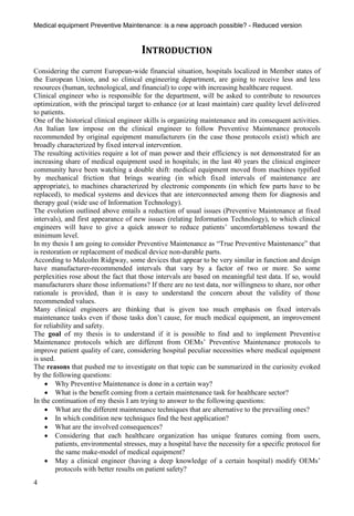 Medical equipment Preventive Maintenance: is a new approach possible? - Reduced version


                                       INTRODUCTION
Considering the current European-wide financial situation, hospitals localized in Member states of
the European Union, and so clinical engineering department, are going to receive less and less
resources (human, technological, and financial) to cope with increasing healthcare request.
Clinical engineer who is responsible for the department, will be asked to contribute to resources
optimization, with the principal target to enhance (or at least maintain) care quality level delivered
to patients.
One of the historical clinical engineer skills is organizing maintenance and its consequent activities.
An Italian law impose on the clinical engineer to follow Preventive Maintenance protocols
recommended by original equipment manufacturers (in the case those protocols exist) which are
broadly characterized by fixed interval intervention.
The resulting activities require a lot of man power and their efficiency is not demonstrated for an
increasing share of medical equipment used in hospitals; in the last 40 years the clinical engineer
community have been watching a double shift: medical equipment moved from machines typified
by mechanical friction that brings wearing (in which fixed intervals of maintenance are
appropriate), to machines characterized by electronic components (in which few parts have to be
replaced), to medical systems and devices that are interconnected among them for diagnosis and
therapy goal (wide use of Information Technology).
The evolution outlined above entails a reduction of usual issues (Preventive Maintenance at fixed
intervals), and first appearance of new issues (relating Information Technology), to which clinical
engineers will have to give a quick answer to reduce patients’ uncomfortableness toward the
minimum level.
In my thesis I am going to consider Preventive Maintenance as “True Preventive Maintenance” that
is restoration or replacement of medical device non-durable parts.
According to Malcolm Ridgway, some devices that appear to be very similar in function and design
have manufacturer-recommended intervals that vary by a factor of two or more. So some
perplexities rose about the fact that those intervals are based on meaningful test data. If so, would
manufacturers share those informations? If there are no test data, nor willingness to share, nor other
rationale is provided, than it is easy to understand the concern about the validity of those
recommended values.
Many clinical engineers are thinking that is given too much emphasis on fixed intervals
maintenance tasks even if those tasks don’t cause, for much medical equipment, an improvement
for reliability and safety.
The goal of my thesis is to understand if it is possible to find and to implement Preventive
Maintenance protocols which are different from OEMs’ Preventive Maintenance protocols to
improve patient quality of care, considering hospital peculiar necessities where medical equipment
is used.
The reasons that pushed me to investigate on that topic can be summarized in the curiosity evoked
by the following questions:
      Why Preventive Maintenance is done in a certain way?
      What is the benefit coming from a certain maintenance task for healthcare sector?
In the continuation of my thesis I am trying to answer to the following questions:
      What are the different maintenance techniques that are alternative to the prevailing ones?
      In which condition new techniques find the best application?
      What are the involved consequences?
      Considering that each healthcare organization has unique features coming from users,
         patients, environmental stresses, may a hospital have the necessity for a specific protocol for
         the same make-model of medical equipment?
      May a clinical engineer (having a deep knowledge of a certain hospital) modify OEMs’
         protocols with better results on patient safety?
4
 