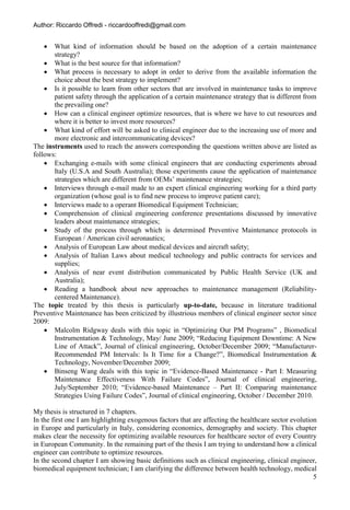 Author: Riccardo Offredi - riccardooffredi@gmail.com


      What kind of information should be based on the adoption of a certain maintenance
       strategy?
     What is the best source for that information?
     What process is necessary to adopt in order to derive from the available information the
       choice about the best strategy to implement?
     Is it possible to learn from other sectors that are involved in maintenance tasks to improve
       patient safety through the application of a certain maintenance strategy that is different from
       the prevailing one?
     How can a clinical engineer optimize resources, that is where we have to cut resources and
       where it is better to invest more resources?
     What kind of effort will be asked to clinical engineer due to the increasing use of more and
       more electronic and intercommunicating devices?
The instruments used to reach the answers corresponding the questions written above are listed as
follows:
     Exchanging e-mails with some clinical engineers that are conducting experiments abroad
       Italy (U.S.A and South Australia); those experiments cause the application of maintenance
       strategies which are different from OEMs’ maintenance strategies;
     Interviews through e-mail made to an expert clinical engineering working for a third party
       organization (whose goal is to find new process to improve patient care);
     Interviews made to a operant Biomedical Equipment Technician;
     Comprehension of clinical engineering conference presentations discussed by innovative
       leaders about maintenance strategies;
     Study of the process through which is determined Preventive Maintenance protocols in
       European / American civil aeronautics;
     Analysis of European Law about medical devices and aircraft safety;
     Analysis of Italian Laws about medical technology and public contracts for services and
       supplies;
     Analysis of near event distribution communicated by Public Health Service (UK and
       Australia);
     Reading a handbook about new approaches to maintenance management (Reliability-
       centered Maintenance).
The topic treated by this thesis is particularly up-to-date, because in literature traditional
Preventive Maintenance has been criticized by illustrious members of clinical engineer sector since
2009:
     Malcolm Ridgway deals with this topic in “Optimizing Our PM Programs” , Biomedical
       Instrumentation & Technology, May/ June 2009; “Reducing Equipment Downtime: A New
       Line of Attack”, Journal of clinical engineering, October/December 2009; “Manufacturer-
       Recommended PM Intervals: Is It Time for a Change?”, Biomedical Instrumentation &
       Technology, November/December 2009;
     Binseng Wang deals with this topic in “Evidence-Based Maintenance - Part I: Measuring
       Maintenance Effectiveness With Failure Codes”, Journal of clinical engineering,
       July/September 2010; “Evidence-based Maintenance – Part II: Comparing maintenance
       Strategies Using Failure Codes”, Journal of clinical engineering, October / December 2010.

My thesis is structured in 7 chapters.
In the first one I am highlighting exogenous factors that are affecting the healthcare sector evolution
in Europe and particularly in Italy, considering economics, demography and society. This chapter
makes clear the necessity for optimizing available resources for healthcare sector of every Country
in European Community. In the remaining part of the thesis I am trying to understand how a clinical
engineer can contribute to optimize resources.
In the second chapter I am showing basic definitions such as clinical engineering, clinical engineer,
biomedical equipment technician; I am clarifying the difference between health technology, medical
                                                                                                      5
 