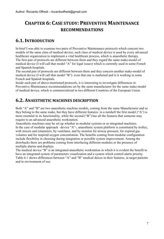 Author: Riccardo Offredi - riccardooffredi@gmail.com


       CHAPTER 6: CASE STUDY: PREVENTIVE MAINTENANCE
                                  RECOMMENDATIONS

6.1. INTRODUCTION
In brief I was able to examine two pairs of Preventive Maintenance protocols which concern two
models of the same class of medical device; such class of medical device is used by every advanced
healthcare organization to implement a vital healthcare process, which is anaesthetic therapy.
The first pair of protocols are different between them and they regard the same make-model of
medical device (I will call that model “A” for legal issues) which is currently used in some French
and Spanish hospitals.
The second pair of protocols are different between them and they concern another make-model of
medical device (I will call that model “B”): even that one is marketed and it is working in some
French and Spanish hospitals.
Inside each pair of above-mentioned protocols, it is interesting to investigate differences in
Preventive Maintenance recommendations set by the same manufacturer for the same make-model
of medical device, which is commercialized in two different Countries of the European Union.


6.2. ANAESTHETIC MACHINES DESCRIPTION
Both “A” and “B” are two anaesthetic machine models, coming from the same Manufacturer and so
they belong to the same make, but they have different features: in a nutshell the first model (“A”) is
more essential in its functionality, while the second (“B”) has all the features that someone may
require to an advanced anaesthetic workstation.
Anaesthetic machines may be set up whether as modular systems or as integrated machines.
In the case of modular approach –device “A”-, anaesthetic system platform is constituted by trolley,
with mixers and rotameters, by ventilator, and by monitor for airway pressure, for expired gas
volumes and for inspired oxygen concentration. The benefits coming from modular configuration
include flexibility in choosing during integration or possible system improvement. Among the
drawbacks there are problems coming from interfacing different modules or the presence of
multiple alarms and displays.
The medical device “B” is an integrated anaesthetic workstation in which it is evident the benefit to
have an integrated system of parameters visualization and a system which control alarm priority.
Table 6.1 shows differences between “A” and “B” medical deices in their features, in target patients
and in environment of use.




                                                                                                     7
 