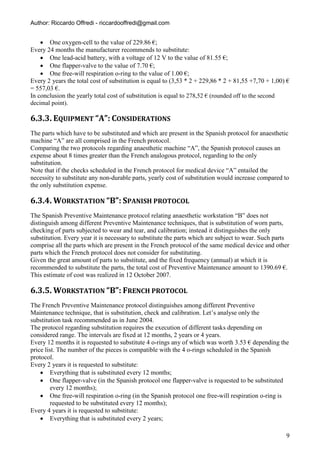 Author: Riccardo Offredi - riccardooffredi@gmail.com


     One oxygen-cell to the value of 229.86 €;
Every 24 months the manufacturer recommends to substitute:
     One lead-acid battery, with a voltage of 12 V to the value of 81.55 €;
     One flapper-valve to the value of 7.70 €;
     One free-will respiration o-ring to the value of 1.00 €;
Every 2 years the total cost of substitution is equal to (3,53 * 2 + 229,86 * 2 + 81,55 +7,70 + 1,00) €
= 557,03 €.
In conclusion the yearly total cost of substitution is equal to 278,52 € (rounded off to the second
decimal point).

6.3.3. EQUIPMENT “A”: CONSIDERATIONS
The parts which have to be substituted and which are present in the Spanish protocol for anaesthetic
machine “A” are all comprised in the French protocol.
Comparing the two protocols regarding anaesthetic machine “A”, the Spanish protocol causes an
expense about 8 times greater than the French analogous protocol, regarding to the only
substitution.
Note that if the checks scheduled in the French protocol for medical device “A” entailed the
necessity to substitute any non-durable parts, yearly cost of substitution would increase compared to
the only substitution expense.

6.3.4. WORKSTATION “B”: SPANISH PROTOCOL
The Spanish Preventive Maintenance protocol relating anaesthetic workstation “B” does not
distinguish among different Preventive Maintenance techniques, that is substitution of worn parts,
checking of parts subjected to wear and tear, and calibration; instead it distinguishes the only
substitution. Every year it is necessary to substitute the parts which are subject to wear. Such parts
comprise all the parts which are present in the French protocol of the same medical device and other
parts which the French protocol does not consider for substituting.
Given the great amount of parts to substitute, and the fixed frequency (annual) at which it is
recommended to substitute the parts, the total cost of Preventive Maintenance amount to 1390.69 €.
This estimate of cost was realized in 12 October 2007.

6.3.5. WORKSTATION “B”: FRENCH PROTOCOL
The French Preventive Maintenance protocol distinguishes among different Preventive
Maintenance technique, that is substitution, check and calibration. Let’s analyse only the
substitution task recommended as in June 2004.
The protocol regarding substitution requires the execution of different tasks depending on
considered range. The intervals are fixed at 12 months, 2 years or 4 years.
Every 12 months it is requested to substitute 4 o-rings any of which was worth 3.53 € depending the
price list. The number of the pieces is compatible with the 4 o-rings scheduled in the Spanish
protocol.
Every 2 years it is requested to substitute:
     Everything that is substituted every 12 months;
     One flapper-valve (in the Spanish protocol one flapper-valve is requested to be substituted
         every 12 months);
     One free-will respiration o-ring (in the Spanish protocol one free-will respiration o-ring is
         requested to be substituted every 12 months);
Every 4 years it is requested to substitute:
     Everything that is substituted every 2 years;

                                                                                                     9
 