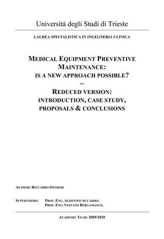 Università degli Studi di Trieste
         LAUREA SPECIALISTICA IN INGEGNERIA CLINICA




      MEDICAL EQUIPMENT PREVENTIVE
              MAINTENANCE:
       IS A NEW APPROACH POSSIBLE?
                    ~
             REDUCED VERSION:
        INTRODUCTION, CASE STUDY,
         PROPOSALS & CONCLUSIONS




AUTHOR: RICCARDO OFFREDI


SUPERVISORS:   PROF. ENG. AGOSTINO ACCARDO;
               PROF. ENG. STEFANO BERGAMASCO.


                      ACADEMIC YEAR: 2009/2010
 