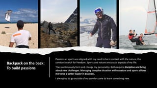 Backpack on the back:
To build passions
Passions as sports are aligned with my need to be in contact with the nature, the
constant search for freedom. Sports and nature are crucial aspects of my life.
They continuously form and change my personality. Both require discipline and bring
about new challenges. Managing complex situation within nature and sports allows
me to be a better leader in business.
I always try to go outside of my comfort zone to learn something new.
 