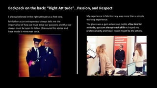 Backpack on the back: “Right Attitude”…Passion, and Respect
I always believed in the right attitude as a first step.
My father as an entrepreneur always tells me the
importance of how we must drive our passions and that we
always must be open to listen. I treasured his advise and
have made it mine ever since.
My experience in Meritocracy was more than a simple
working experience.
The place was a gym where our motto «You hire for
attitude; you can always teach skills» shaped my
professionality and how I relate myself to the others.
 