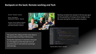 Christian, former Software Engineer
- Dottori.it and Facile.it now Full
Stack Web Developer Freelance.
Paolo, Cloud Native
Development Engineer - Red Hat
My Tech ‘’Teachers’’ abroad:
Backpack on the back: Remote working and Tech
Working remotely from abroad in the last year gave
me the possibility of trying to drive changes in my
life, even during the most complex situations.
The passion for coding and tech came about a
few years before working in Meritocracy.
During this experience it received a new push
as I met Digital and Tech Nomads from all
around Europe in international coworking's
and colorings. My Pizza Menù: Python + Brackets
 