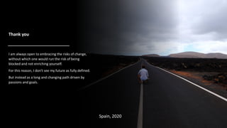 I am always open to embracing the risks of change,
without which one would run the risk of being
blocked and not enriching yourself.
For this reason, I don't see my future as fully defined.
But instead as a long and changing path driven by
passions and goals.
Spain, 2020
Thank you
 