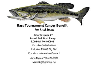 Bass Tournament Cancer Benefit
           For Ricci Suggs
           Saturday June 2nd
       Laurel Park Boat Ramp
        2.00 P.M. To 8.00PM
         Entry Fee $60.00 A Boat
        Includes $10.00 Big Fish
      For More Information Contact

       John Motes 706-429-6929
         Motes2@Comcast.net
 