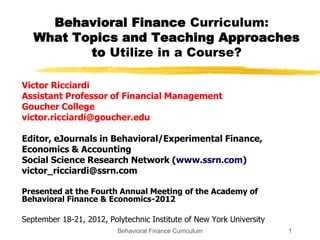 Behavioral Finance Curriculum:
   What Topics and Teaching Approaches
          to Utilize in a Course?

Victor Ricciardi
Assistant Professor of Financial Management
Goucher College
victor.ricciardi@goucher.edu

Editor, eJournals in Behavioral/Experimental Finance,
Economics & Accounting
Social Science Research Network (www.ssrn.com)
victor_ricciardi@ssrn.com

Presented at the Fourth Annual Meeting of the Academy of
Behavioral Finance & Economics-2012

September 18-21, 2012, Polytechnic Institute of New York University
                              Behavioral Finance Curriculum
                     Electronic copy available at: http://ssrn.com/abstract=2194579
                                                                                      1
 
