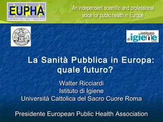 La Sanità Pubblica in Europa:
          quale futuro?
               Walter Ricciardi
               Istituto di Igiene
  Università Cattolica del Sacro Cuore Roma

Presidente European Public Health Association
 