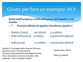 Stime dell'incidenza e della diffusione dell'epatite C nel
mondo
 * Persone affette da epatite CIncidenza epatite C
 Mondo (2004) 140 milioni 3-4 milioni
 Stati Uniti (2003) 4 milioni 0,4/100.000 abitanti
 Italia (2013) 1,5 milioni 0,3/100.000 abitanti
Giusto per fare un esempio: HCV
Epatite C, lo strappo della Toscana: farmaco
gratuito a tutti i 26 mila pazienti
L'annuncio del presidente della Regione Enrico
Rossi. Sarà fatta una nuova trattativa. Aifa
polemica: “Così si illudono i malati”
Toscana 600 milioni
Italia 4,5 miliardi
 