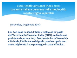 (Bruxelles, 27 gennaio 2015)
Con 648 punti su 1000, l'Italia si colloca al 21° posto
dell'Euro Health Consumer Index (EHCI), cedendo una
posizione rispetto al 2013. Posizionata fra la Slovacchia
e l'Irlanda, l'Italia è uno dei pochi paesi europei a non
avere migliorato il suo punteggio in base all'indice.
Euro Health Consumer Index 2014:
La sanità italiana permane nella mediocrità,
mentre regna la paralisi
 