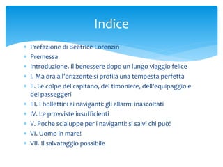  Prefazione di Beatrice Lorenzin
 Premessa
 Introduzione. Il benessere dopo un lungo viaggio felice
 I. Ma ora all’orizzonte si profila una tempesta perfetta
 II. Le colpe del capitano, del timoniere, dell’equipaggio e
dei passeggeri
 III. I bollettini ai naviganti: gli allarmi inascoltati
 IV. Le provviste insufficienti
 V. Poche scialuppe per i naviganti: si salvi chi può!
 VI. Uomo in mare!
 VII. Il salvataggio possibile
Indice
 