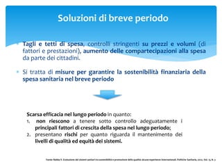 Soluzioni di breve periodo
 Tagli e tetti di spesa, controlli stringenti su prezzi e volumi (di
fattori e prestazioni), aumento delle compartecipazioni alla spesa
da parte dei cittadini.
 Si tratta di misure per garantire la sostenibilità finanziaria della
spesa sanitaria nel breve periodo
Scarsa efficacia nel lungo periodo in quanto:
1. non riescono a tenere sotto controllo adeguatamente i
principali fattori di crescita della spesa nel lungo periodo;
2. presentano rischi per quanto riguarda il mantenimento dei
livelli di qualità ed equità dei sistemi.
Fonte: Rebba V. Evoluzione dei sistemi sanitari tra sostenibilità e promozione della qualità: alcune esperienze internazionali. Politiche Sanitarie, 2012;. Vol. 13, N. 3
 