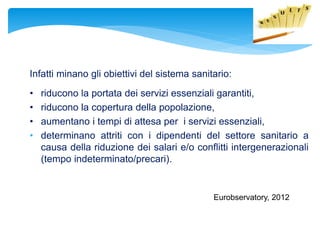 Infatti minano gli obiettivi del sistema sanitario:
• riducono la portata dei servizi essenziali garantiti,
• riducono la copertura della popolazione,
• aumentano i tempi di attesa per i servizi essenziali,
• determinano attriti con i dipendenti del settore sanitario a
causa della riduzione dei salari e/o conflitti intergenerazionali
(tempo indeterminato/precari).
Eurobservatory, 2012
 