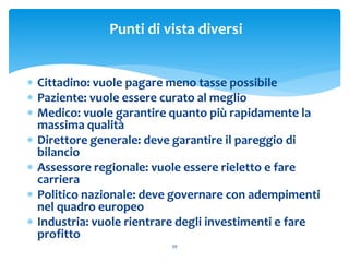 Punti di vista diversi
 Cittadino: vuole pagare meno tasse possibile
 Paziente: vuole essere curato al meglio
 Medico: vuole garantire quanto più rapidamente la
massima qualità
 Direttore generale: deve garantire il pareggio di
bilancio
 Assessore regionale: vuole essere rieletto e fare
carriera
 Politico nazionale: deve governare con adempimenti
nel quadro europeo
 Industria: vuole rientrare degli investimenti e fare
profitto
39
 