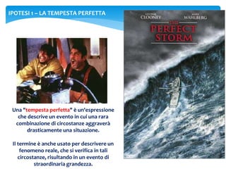 IPOTESI 1 – LA TEMPESTA PERFETTA
Una "tempesta perfetta" è un'espressione
che descrive un evento in cui una rara
combinazione di circostanze aggraverà
drasticamente una situazione.
Il termine è anche usato per descrivere un
fenomeno reale, che si verifica in tali
circostanze, risultando in un evento di
straordinaria grandezza.
 