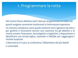 Nel nostro Paese abbiamo tutti i dati per programmare la rotta, ma
questi vengono raramente trasformati in informazioni operative.
Un sistema complesso come quello sanitario non si gestisce da solo e
per gestirlo è necessario cercare una coerenza tra gli obiettivi e le
risorse umane, finanziarie, tecnologiche e logistiche a disposizione e
identificare una strada logica, razionale e fattibile per raggiungere i
risultati auspicati.
L’alternativa è il caos, la confusione, l’abbandono dei più deboli
e vulnerabili.
1. Programmare la rotta
 
