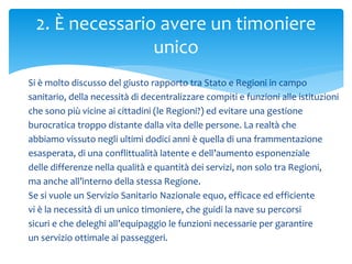 Si è molto discusso del giusto rapporto tra Stato e Regioni in campo
sanitario, della necessità di decentralizzare compiti e funzioni alle istituzioni
che sono più vicine ai cittadini (le Regioni?) ed evitare una gestione
burocratica troppo distante dalla vita delle persone. La realtà che
abbiamo vissuto negli ultimi dodici anni è quella di una frammentazione
esasperata, di una conflittualità latente e dell’aumento esponenziale
delle differenze nella qualità e quantità dei servizi, non solo tra Regioni,
ma anche all’interno della stessa Regione.
Se si vuole un Servizio Sanitario Nazionale equo, efficace ed efficiente
vi è la necessità di un unico timoniere, che guidi la nave su percorsi
sicuri e che deleghi all’equipaggio le funzioni necessarie per garantire
un servizio ottimale ai passeggeri.
2. È necessario avere un timoniere
unico
 